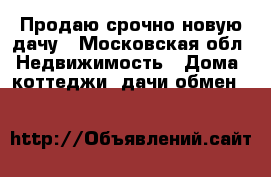 Продаю срочно новую дачу - Московская обл. Недвижимость » Дома, коттеджи, дачи обмен   